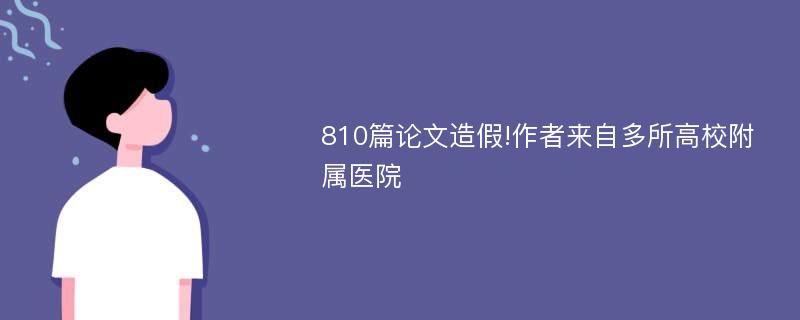 810篇论文造假!作者来自多所高校附属医院