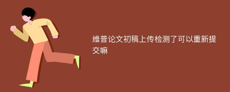 维普论文初稿上传检测了可以重新提交嘛