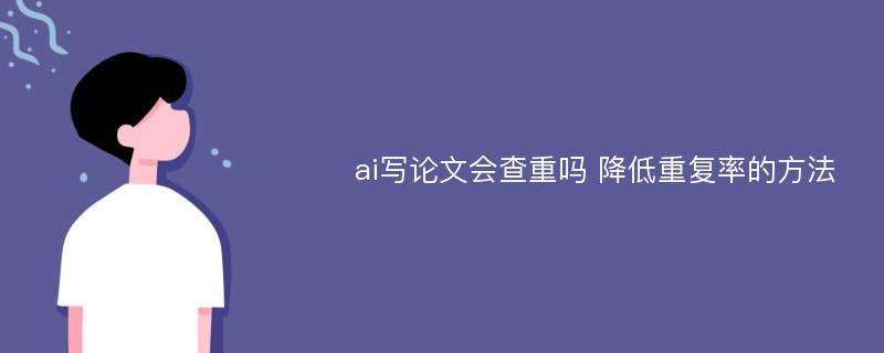 ai写论文会查重吗 降低重复率的方法